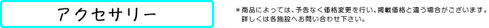 アクセサリー *商品によっては、予告なく価格変更を行い、掲載価格と違う場合がございます。詳しくは各施設へお問い合わせ下さい。
